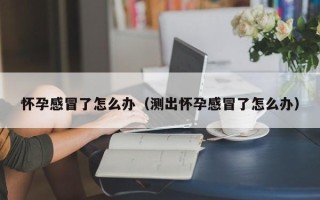 怀孕感冒了怎么办（测出怀孕感冒了怎么办）