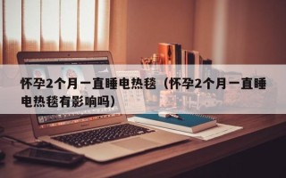 怀孕2个月一直睡电热毯（怀孕2个月一直睡电热毯有影响吗）