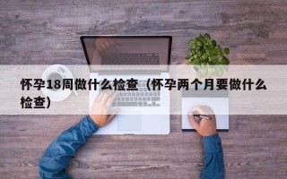 怀孕18周做什么检查（怀孕两个月要做什么检查）