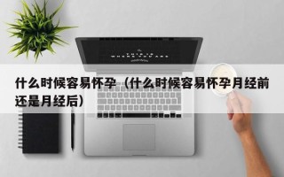 什么时候容易怀孕（什么时候容易怀孕月经前还是月经后）