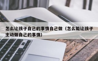 怎么让孩子自己的事情自己做（怎么能让孩子主动做自己的事情）