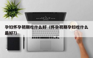 孕妇怀孕初期吃什么好（怀孕初期孕妇吃什么最好?）