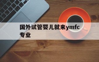 国外试管婴儿就来ymfc专业(国外做试管婴儿需要满足什么条件)