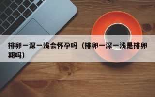 排卵一深一浅会怀孕吗（排卵一深一浅是排卵期吗）