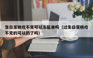 生日蛋糕吃不完可以冻起来吗（过生日蛋糕吃不完的可以扔了吗）