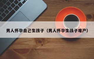 男人怀孕自己生孩子（男人怀孕生孩子难产）