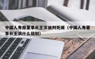 中国人寿原董事长王滨被判死缓（中国人寿董事长王滨什么级别）