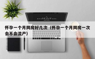 怀孕一个月同房好几次（怀孕一个月同房一次会不会流产）