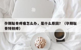 孕期耻骨疼痛怎么办，是什么原因？（孕期耻骨特别疼）