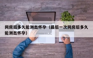 同房后多久能测出怀孕（最后一次同房后多久能测出怀孕）