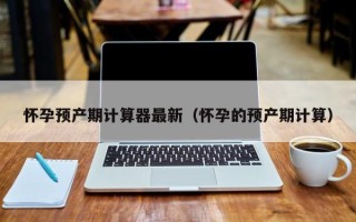怀孕预产期计算器最新（怀孕的预产期计算）