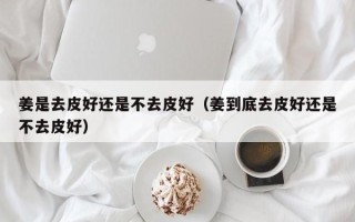 姜是去皮好还是不去皮好（姜到底去皮好还是不去皮好）