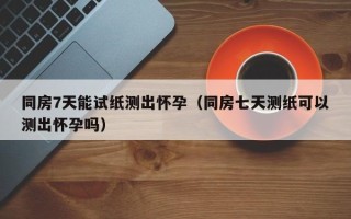 同房7天能试纸测出怀孕（同房七天测纸可以测出怀孕吗）