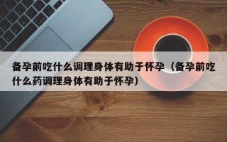 备孕前吃什么调理身体有助于怀孕（备孕前吃什么药调理身体有助于怀孕）