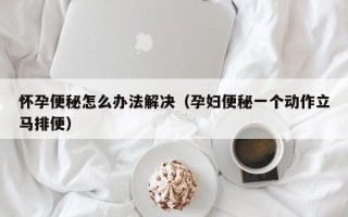 怀孕便秘怎么办法解决（孕妇便秘一个动作立马排便）