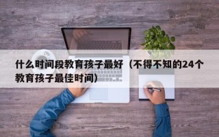 什么时间段教育孩子最好（不得不知的24个教育孩子最佳时间）