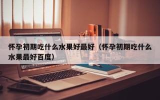 怀孕初期吃什么水果好最好（怀孕初期吃什么水果最好百度）