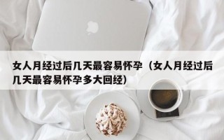 女人月经过后几天最容易怀孕（女人月经过后几天最容易怀孕多大回经）