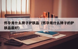 怀孕用什么牌子护肤品（怀孕用什么牌子的护肤品最好）