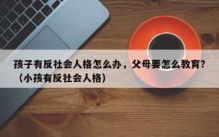 孩子有反社会人格怎么办，父母要怎么教育？（小孩有反社会人格）