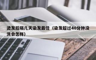 烫发后隔几天染发最佳（染发超过40分钟没洗会怎样）