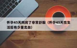 怀孕45天同房了非常舒服（怀孕45天性生活后有少量出血）