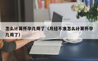 怎么计算怀孕几周了（月经不准怎么计算怀孕几周了）
