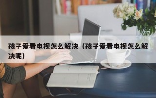 孩子爱看电视怎么解决（孩子爱看电视怎么解决呢）