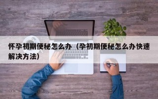 怀孕初期便秘怎么办（孕初期便秘怎么办快速解决方法）