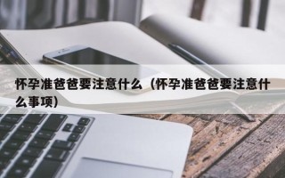 怀孕准爸爸要注意什么（怀孕准爸爸要注意什么事项）