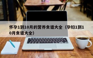怀孕1到10月的营养食谱大全（孕妇1到10月食谱大全）
