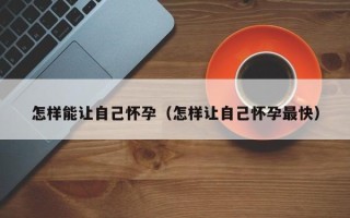 怎样能让自己怀孕（怎样让自己怀孕最快）