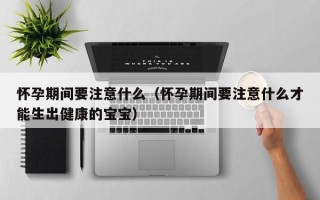 怀孕期间要注意什么（怀孕期间要注意什么才能生出健康的宝宝）