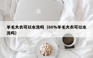 羊毛大衣可以水洗吗（80%羊毛大衣可以水洗吗）