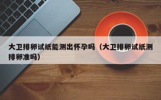 大卫排卵试纸能测出怀孕吗（大卫排卵试纸测排卵准吗）