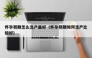 怀孕初期怎么流产最好（怀孕初期如何流产比较好）