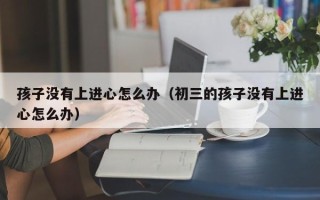 孩子没有上进心怎么办（初三的孩子没有上进心怎么办）