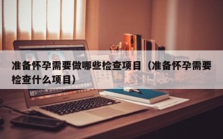 准备怀孕需要做哪些检查项目（准备怀孕需要检查什么项目）