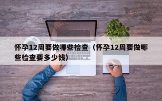 怀孕12周要做哪些检查（怀孕12周要做哪些检查要多少钱）