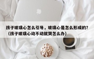 孩子玻璃心怎么引导，玻璃心是怎么形成的？（孩子玻璃心动不动就哭怎么办）