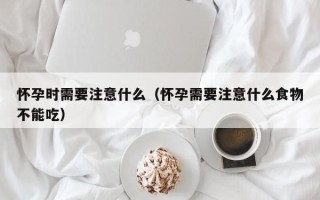 怀孕时需要注意什么（怀孕需要注意什么食物不能吃）