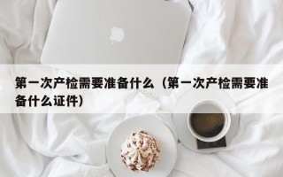 第一次产检需要准备什么（第一次产检需要准备什么证件）