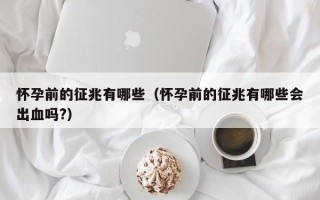 怀孕前的征兆有哪些（怀孕前的征兆有哪些会出血吗?）