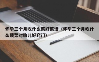 怀孕三个月吃什么菜好菜谱（怀孕三个月吃什么蔬菜对胎儿好窍门）