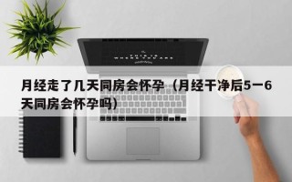 月经走了几天同房会怀孕（月经干净后5一6天同房会怀孕吗）