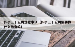 怀孕三十五周注意事项（怀孕三十五周需要做什么检查吗）