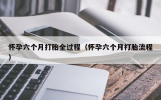 怀孕六个月打胎全过程（怀孕六个月打胎流程）