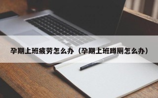 孕期上班疲劳怎么办（孕期上班蹲厕怎么办）