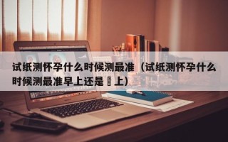 试纸测怀孕什么时候测最准（试纸测怀孕什么时候测最准早上还是晩上）