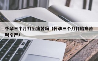 怀孕三个月打胎痛苦吗（怀孕三个月打胎痛苦吗引产）
